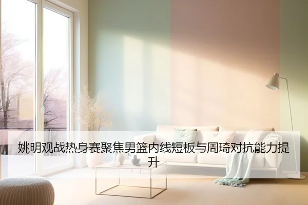姚明观战热身赛聚焦男篮内线短板与周琦对抗能力提升 - YAMEISPORTS