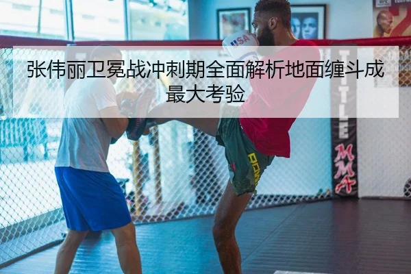 张伟丽卫冕战冲刺期全面解析地面缠斗成最大考验 - YAMEISPORTS